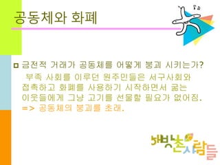공동체와 화폐
 금전적 거래가 공동체를 어떻게 붕괴 시키는가?
부족 사회를 이루던 원주민들은 서구사회와
접촉하고 화폐를 사용하기 시작하면서 굶는
이웃들에게 그냥 고기를 선물할 필요가 없어짐.
=> 공동체의 붕괴를 초래.
 