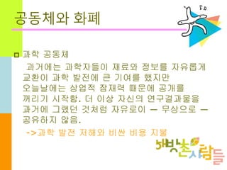 공동체와 화폐
 과학 공동체
과거에는 과학자들이 재료와 정보를 자유롭게
교환이 과학 발전에 큰 기여를 했지만
오늘날에는 상업적 잠재력 때문에 공개를
꺼리기 시작함. 더 이상 자신의 연구결과물을
과거에 그랬던 것처럼 자유로이 ― 무상으로 ―
공유하지 않음.
->과학 발전 저해와 비싼 비용 지불
 