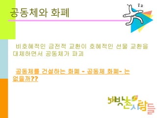 공동체와 화폐
비호혜적인 금전적 교환이 호혜적인 선물 교환을
대체하면서 공동체가 파괴
공동체를 건설하는 화폐 - 공동체 화폐- 는
없을까??
 