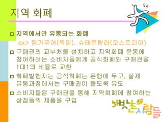 지역 화폐
 지역에서만 유통되는 화폐
ex> 킴가우어(독일), 슈테른탈러(오스트리아)
 구매권의 교부처를 설치하고 지역화폐 운동에
참여하려는 소비자들에게 공식화폐와 구매권을
1대1의 비율로 교환
 화폐발행자는 공식화폐는 은행에 두고, 실제
유통과정에서는 구매권이 돌도록 유도
 소비자들은 구매권을 통해 지역화폐에 참여하는
상점들의 제품을 구입
 