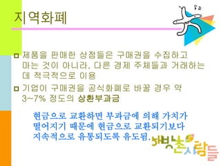 지역화폐
 제품을 판매한 상점들은 구매권을 수집하고
마는 것이 아니라, 다른 경제 주체들과 거래하는
데 적극적으로 이용
 기업이 구매권을 공식화폐로 바꿀 경우 약
3~7% 정도의 상환부과금
현금으로 교환하면 부과금에 의해 가치가
떨어지기 때문에 현금으로 교환되기보다
지속적으로 유통되도록 유도됨.
 