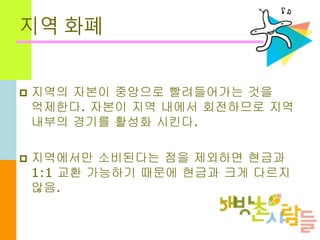 지역 화폐
 지역의 자본이 중앙으로 빨려들어가는 것을
억제한다. 자본이 지역 내에서 회전하므로 지역
내부의 경기를 활성화 시킨다.
 지역에서만 소비된다는 점을 제외하면 현금과
1:1 교환 가능하기 때문에 현금과 크게 다르지
않음.
 