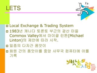LETS
 Local Exchange & Trading System
 1983년 캐나다 토론토 부근의 광산 마을
Commox Valley에서 마이클 린튼(Michael
Linton)의 제안에 따라 시작.
 일종의 다자간 품앗이
 회원 간의 품앗이를 중앙 사무국 컴퓨터에 이를
기록
 