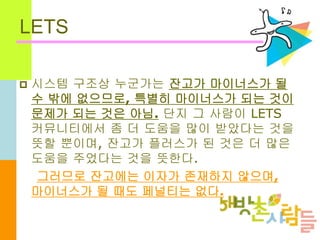 LETS
 시스템 구조상 누군가는 잔고가 마이너스가 될
수 밖에 없으므로, 특별히 마이너스가 되는 것이
문제가 되는 것은 아님. 단지 그 사람이 LETS
커뮤니티에서 좀 더 도움을 많이 받았다는 것을
뜻할 뿐이며, 잔고가 플러스가 된 것은 더 많은
도움을 주었다는 것을 뜻한다.
그러므로 잔고에는 이자가 존재하지 않으며,
마이너스가 될 때도 페널티는 없다.
 