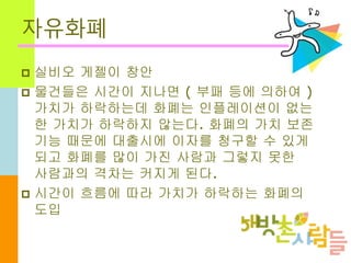 자유화폐
 실비오 게젤이 창안
 물건들은 시간이 지나면 ( 부패 등에 의하여 )
가치가 하락하는데 화폐는 인플레이션이 없는
한 가치가 하락하지 않는다. 화폐의 가치 보존
기능 때문에 대출시에 이자를 청구할 수 있게
되고 화폐를 많이 가진 사람과 그렇지 못한
사람과의 격차는 커지게 된다.
 시간이 흐름에 따라 가치가 하락하는 화폐의
도입
 