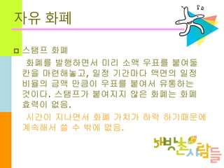 자유 화폐
 스탬프 화폐
화폐를 발행하면서 미리 소액 우표를 붙여둘
칸을 마련해놓고, 일정 기간마다 액면의 일정
비율의 금액 만큼이 우표를 붙여서 유통하는
것이다. 스탬프가 붙여지지 않은 화폐는 화폐
효력이 없음.
시간이 지나면서 화폐 가치가 하락 하기때문에
계속해서 쓸 수 밖에 없음.
 