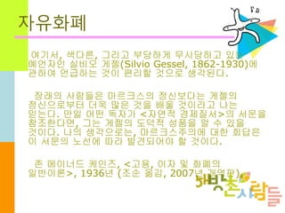 자유화폐
여기서, 색다른, 그리고 부당하게 무시당하고 있는
예언자인 실비오 게젤(Silvio Gessel, 1862-1930)에
관하여 언급하는 것이 편리할 것으로 생각된다.
장래의 사람들은 마르크스의 정신보다는 게젤의
정신으로부터 더욱 많은 것을 배울 것이라고 나는
믿는다. 만일 어떤 독자가 <자연적 경제질서>의 서문을
참조한다면, 그는 게젤의 도덕적 성품을 알 수 있을
것이다. 나의 생각으로는, 마르크스주의에 대한 회답은
이 서문의 노선에 따라 발견되어야 할 것이다.
존 메이너드 케인즈, <고용, 이자 및 화폐의
일반이론>, 1936년 (조순 옮김, 2007년 개역판)
 