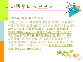 미하엘 엔데 < 모모 >
 <모모>에 대한 저자의 생각
사실은 《모모》에 대해서 칭찬을 하지만, 피상적인
이해밖에 하지 않고 있다고 생각되는 경우가 있습니다.
모두가 칭찬하는 내용은, 내가 《모모》를 통해서
현대사회에서 누구라도 바빠서 ‘시간’이 없는 존재가
되었다는 것에 주의를 환기했다는 것입니다. 아니면
사람들의 스트레스 상태, 세상의 경황없이 분주한
상황을 경고하기 위해서였다는 것입니다. 하지만 나는
그게 아니라고 말하고 싶습니다. 나로서는 조금 다른
것을 말하고자 하였습니다.
 