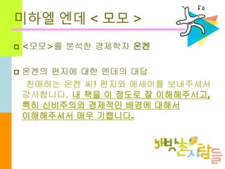 미하엘 엔데 < 모모 >
 <모모>를 분석한 경제학자 온켄
 온켄의 편지에 대한 엔데의 대답
친애하는 온켄 씨! 편지와 에세이를 보내주셔서
감사합니다. 내 책을 이 정도로 잘 이해해주시고,
특히 신비주의와 경제적인 배경에 대해서
이해해주셔서 매우 기쁩니다.
 