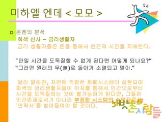 미하엘 엔데 < 모모 >
 온켄의 분석
회색 신사 – 금리생활자
금리 생활자들은 돈을 통해서 인간의 시간을 지배한다.
“만일 시간을 도둑질할 수 없게 된다면 어떻게 되나요?”
“그러면 원래의 무(無)로 돌아가 소멸되고 말아.”
달리 말하면, 자연에 적합한 화폐시스템이 실현되어
회색의 금리생활자들이 이자를 통해서 인간으로부터
시간을 도둑질하는 것이 불가능하게 된다면, 그들은
인간존재로서가 아니라 부정한 시스템의 수익자로서
‘안락사’를 받아들여야 할 것이다.
 