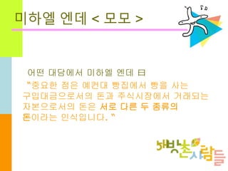 미하엘 엔데 < 모모 >
어떤 대담에서 미하엘 엔데 曰
“중요한 점은 예컨대 빵집에서 빵을 사는
구입대금으로서의 돈과 주식시장에서 거래되는
자본으로서의 돈은 서로 다른 두 종류의
돈이라는 인식입니다. “
 