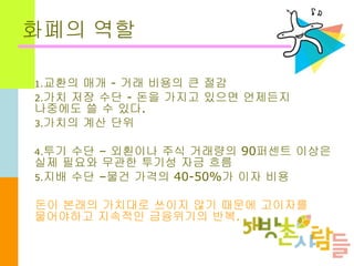 화폐의 역할
1.교환의 매개 - 거래 비용의 큰 절감
2.가치 저장 수단 - 돈을 가지고 있으면 언제든지
나중에도 쓸 수 있다.
3.가치의 계산 단위
4.투기 수단 – 외횐이나 주식 거래량의 90퍼센트 이상은
실제 필요와 무관한 투기성 자금 흐름
5.지배 수단 –물건 가격의 40-50%가 이자 비용
돈이 본래의 가치대로 쓰이지 않기 때문에 고이자를
물어야하고 지속적인 금융위기의 반복.
 