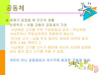 공동체
 화폐가 없었을 때 인간의 생활
인류학자 - 선물 교환이 공동체의 기초
사냥해온 고기를 부족 구성원들과 공유 - 무능력한
사냥꾼이나 무임승차자도 처벌받지 않는다.
커다란 고기 - 남을 주지 않아도 어차피 보관이 쉽지
않음. ( ex. 매머드 )
사냥해온 고기를 나누기 때문에 자신이 사냥에 실패한
날도 굶지 않고 고기를 먹을 수 있음.
개인이 아닌 공동체로서 의식주에 필요한 것들을 해결.
 