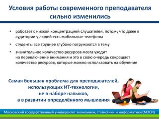 Условия работы современного преподавателя
сильно изменились
• работает с низкой концентрацией слушателей, потому что даже в
аудитории у людей есть мобильные телефоны
• студенты все труднее глубоко погружаются в тему
• значительное количество ресурсов мозга уходит
на переключение внимания и это в свою очередь сокращает
количество ресурсов, которые можно использовать на обучение
Самая большая проблема для преподавателей,
использующих ИТ-технологии,
не в наборе навыков,
а в развитии определённого мышления
 