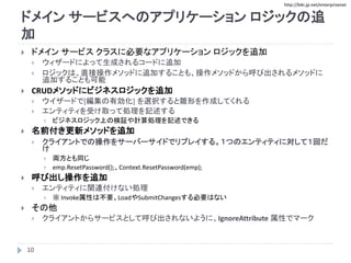 http://biki.jp.net/enterprisenet
ドメイン サービスへのアプリケーション ロジックの追
加
 ドメイン サービス クラスに必要なアプリケーション ロジックを追加
 ウィザードによって生成されるコードに追加
 ロジックは、直接操作メソッドに追加することも、操作メソッドから呼び出されるメソッドに
追加することも可能
 CRUDメソッドにビジネスロジックを追加
 ウイザードで[編集の有効化] を選択すると雛形を作成してくれる
 エンティティを受け取って処理を記述する
 ビジネスロジック上の検証や計算処理を記述できる
 名前付き更新メソッドを追加
 クライアントでの操作をサーバーサイドでリプレイする。１つのエンティティに対して１回だ
け
 両方とも同じ
 emp.ResetPassword();、Context.ResetPassword(emp);
 呼び出し操作を追加
 エンティティに関連付けない処理
 ※ Invoke属性は不要、LoadやSubmitChangesする必要はない
 その他
 クライアントからサービスとして呼び出されないように、IgnoreAttribute 属性でマーク
10
 