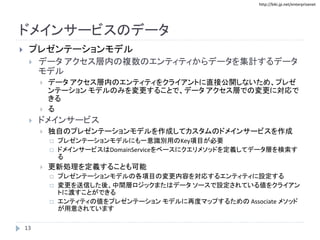 http://biki.jp.net/enterprisenet
ドメインサービスのデータ
 プレゼンテーションモデル
 データ アクセス層内の複数のエンティティからデータを集計するデータ
モデル
 データ アクセス層内のエンティティをクライアントに直接公開しないため、プレゼ
ンテーション モデルのみを変更することで、データ アクセス層での変更に対応で
きる
 る
 ドメインサービス
 独自のプレゼンテーションモデルを作成してカスタムのドメインサービスを作成
 プレゼンテーションモデルにも一意識別用のKey項目が必要
 ドメインサービスはDomainServiceをベースにクエリメソッドを定義してデータ層を検索す
る
 更新処理を定義することも可能
 プレゼンテーションモデルの各項目の変更内容を対応するエンティティに設定する
 変更を送信した後、中間層ロジックまたはデータ ソースで設定されている値をクライアン
トに渡すことができる
 エンティティの値をプレゼンテーション モデルに再度マップするための Associate メソッド
が用意されています
13
 