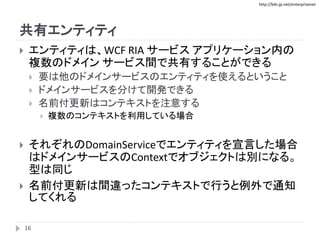 http://biki.jp.net/enterprisenet
共有エンティティ
 エンティティは、WCF RIA サービス アプリケーション内の
複数のドメイン サービス間で共有することができる
 要は他のドメインサービスのエンティティを使えるということ
 ドメインサービスを分けて開発できる
 名前付更新はコンテキストを注意する
 複数のコンテキストを利用している場合
 それぞれのDomainServiceでエンティティを宣言した場合
はドメインサービスのContextでオブジェクトは別になる。
型は同じ
 名前付更新は間違ったコンテキストで行うと例外で通知
してくれる
16
 