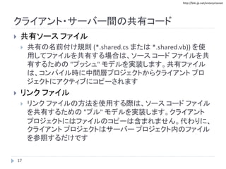 http://biki.jp.net/enterprisenet
クライアント・サーバー間の共有コード
 共有ソース ファイル
 共有の名前付け規則 (*.shared.cs または *.shared.vb)) を使
用してファイルを共有する場合は、ソース コード ファイルを共
有するための "プッシュ" モデルを実装します。共有ファイル
は、コンパイル時に中間層プロジェクトからクライアント プロ
ジェクトにアクティブにコピーされます
 リンク ファイル
 リンク ファイルの方法を使用する際は、ソース コード ファイル
を共有するための "プル" モデルを実装します。クライアント
プロジェクトにはファイルのコピーは含まれません。代わりに、
クライアント プロジェクトはサーバー プロジェクト内のファイル
を参照するだけです
17
 
