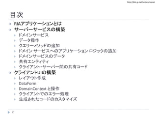 http://biki.jp.net/enterprisenet
目次
 RIAアプリケーションとは
 サーバーサービスの構築
 ドメインサービス
 データ操作
 クエリーメソッドの追加
 ドメイン サービスへのアプリケーション ロジックの追加
 ドメインサービスのデータ
 共有エンティティ
 クライアント・サーバー間の共有コード
 クライアントUIの構築
 レイアウト作成
 DataForm
 DomainContext と操作
 クライアントでのエラー処理
 生成されたコードのカスタマイズ
2
 