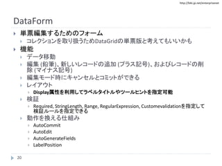 http://biki.jp.net/enterprisenet
DataForm
 単票編集するためのフォーム
 コレクションを取り扱うためDataGridの単票版と考えてもいいかも
 機能
 データ移動
 編集 (鉛筆)、新しいレコードの追加 (プラス記号)、およびレコードの削
除 (マイナス記号)
 編集モード時にキャンセルとコミットができる
 レイアウト
 Display属性を利用してラベルタイトルやツールヒントを指定可能
 検証
 Required, StringLength, Range, RegularExpression, Customevalidationを指定して
検証ルールを指定できる
 動作を換える仕組み
 AutoCommit
 AutoEdit
 AutoGenerateFields
 LabelPosition
20
 