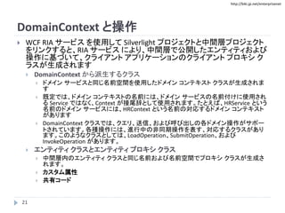 http://biki.jp.net/enterprisenet
DomainContext と操作
 WCF RIA サービス を使用して Silverlight プロジェクトと中間層プロジェクト
をリンクすると、RIA サービス により、中間層で公開したエンティティおよび
操作に基づいて、クライアント アプリケーションのクライアント プロキシ ク
ラスが生成されます
 DomainContext から派生するクラス
 ドメイン サービスと同じ名前空間を使用したドメイン コンテキスト クラスが生成されま
す
 既定では、ドメイン コンテキストの名前には、ドメイン サービスの名前付けに使用され
る Service ではなく、Context が接尾辞として使用されます。たとえば、HRService という
名前のドメイン サービスには、HRContext という名前の対応するドメイン コンテキスト
があります
 DomainContext クラスでは、クエリ、送信、および呼び出しの各ドメイン操作がサポー
トされています。各種操作には、進行中の非同期操作を表す、対応するクラスがあり
ます。このようなクラスとしては、LoadOperation、SubmitOperation、および
InvokeOperation があります。
 エンティティ クラスとエンティティ プロキシ クラス
 中間層内のエンティティ クラスと同じ名前および名前空間でプロキシ クラスが生成さ
れます。
 カスタム属性
 共有コード
21
 