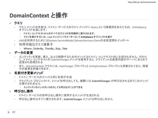 http://biki.jp.net/enterprisenet
DomainContext と操作
 クエリ
 クエリ メソッドの名前は、ドメイン サービスのクエリ メソッドに Query という接尾辞を加えたもの。 EntityQuery
オブジェクトを返します。
 ドメイン コンテキストからのすべてのクエリが非同期的に実行されます。
 クエリを実行するには、Load メソッドにパラメーターとして EntityQuery オブジェクトを渡す
 LINQを利用するためにはSystem.ServiceModel.DomainServices.Clientの名前空間をインポート
 利用可能なクエリ演算子
 Where、OrderBy、ThenBy、Skip、Take
 データの変更
 エンティティを更新、挿入、および削除するためのメソッドはドメイン コンテキスト内に生成されません。代わり
に、ドメイン コンテキストの SubmitChanges メソッドを使用すると、クライアントの変更内容がサーバにまとめて
送信され処理される
 また、DomainContext クラスには、HasChanges プロパティと EntityContainer プロパティも用意されており、保留
中の変更を評価できます。
 名前付き更新メソッド
 ドメイン サービスのメソッドと同じ名前が生成
 クライアント プロジェクトで、メソッドを呼び出しても、実際には SubmitChanges が呼び出されるまでこのメソッド
は実行されません
 エンティティのインスタンスを介しても呼び出すことができる
 呼び出し操作
 ドメイン サービスの各呼び出し操作に使用するメソッドが生成される
 呼び出し操作はすぐに実行されます。SubmitChanges メソッドは呼び出しません
22
 