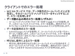 http://biki.jp.net/enterprisenet
クライアントでのエラー処理
 WCF RIA サービス では、データ操作のコールバック メソッドを
指定し、そのコールバック メソッドでエラーをチェックすること
で、エラーを処理します
 データ読み込み時のエラー処理（いずれか）
 コールバック メソッドのパラメーターを持つ Load メソッドを使用しま
す。このコールバック メソッドでは、エラーを処理し、例外がスローさ
れていないことを示す MarkErrorAsHandled メソッドを呼び出します。
 データ送信時のエラー処理
 SubmitChanges メソッドを使用して、コールバック メソッドをパラメー
ターとして指定します。このコールバック メソッドでは、エラーを処理
し、例外がスローされていないことを示す MarkErrorAsHandled メ
ソッドを呼び出します。
 呼び出し操作によるエラー処理
 呼び出し操作を呼び出すときにコールバック メソッドを含めます。こ
のコールバック メソッドでは、エラーを処理し、例外がスローされて
いないことを示す MarkErrorAsHandled メソッドを呼び出します。
23
 