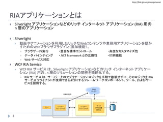 http://biki.jp.net/enterprisenet
RIAアプリケーションとは
 Silverlight アプリケーションなどのリッチ インターネット アプリケーション (RIA) 用の
n 層のアプリケーション
 Silverlight
 動画やアニメーションを利用したリッチなWebコンテンツや業務用アプリケーションを動か
すためのWebブラウザプラグイン（追加機能）。
 ブラウザー外実行 ・豊富な標準コントロール ・高度なカスタマイズ性
 データ バインディング ・.NET Framework との互換性 ・印刷機能
 Web サービス対応
 WCF RIA Service
 WCF RIA サービス は、Silverlight アプリケーションなどのリッチ インターネット アプリケー
ション (RIA) 用の、n 層のソリューションの開発を簡略化する。
 RIA サービス は、サーバー上のアプリケーション ロジックを手動で複製せずに、そのロジックを RIA
サービス クライアントが使用できるようにするフレームワーク コンポーネント、ツール、およびサー
ビスを提供する。
3
 