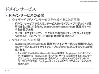 http://biki.jp.net/enterprisenet
ドメインサービス
 ドメインサービスの公開
 ウイザードでドメインサービスを作成することが可能
 ドメイン サービス クラスは、サービスをクライアント プロジェクトで使
用できるようにするため、EnableClientAccessAttribute 属性でマーク
する必要がある
 ウイザードで [クライアント アクセスの有効化] チェック ボックスをオ
ンにすると、ドメイン サービスに自動的に適用される
 クライアントへの公開
 EnableClientAccessAttribute 属性がドメイン サービスに適用されると、
RIA サービス によってクライアント プロジェクトに対応するクラスが生
成される
 たとえば、EnableClientAccessAttribute 属性を、Employee というエンティ
ティを公開する HRService というドメイン サービスに適用すると、RIA サー
ビス によって、HRContext というドメイン コンテキストがクライアント プロ
ジェクトに生成され、Employee エンティティのクライアント バージョンも生
成されます
6
 