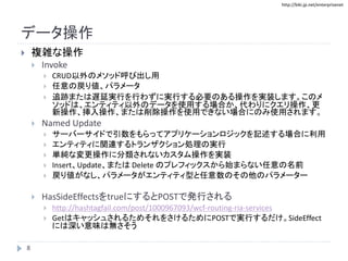 http://biki.jp.net/enterprisenet
データ操作
 複雑な操作
 Invoke
 CRUD以外のメソッド呼び出し用
 任意の戻り値、パラメータ
 追跡または遅延実行を行わずに実行する必要のある操作を実装します。このメ
ソッドは、エンティティ以外のデータを使用する場合か、代わりにクエリ操作、更
新操作、挿入操作、または削除操作を使用できない場合にのみ使用されます。
 Named Update
 サーバーサイドで引数をもらってアプリケーションロジックを記述する場合に利用
 エンティティに関連するトランザクション処理の実行
 単純な変更操作に分類されないカスタム操作を実装
 Insert、Update、または Delete のプレフィックスから始まらない任意の名前
 戻り値がなし、パラメータがエンティティ型と任意数のその他のパラメーター
 HasSideEffectsをtrueにするとPOSTで発行される
 http://hashtagfail.com/post/1000967093/wcf-routing-ria-services
 GetはキャッシュされるためそれをさけるためにPOSTで実行するだけ。SideEffect
には深い意味は無さそう
8
 