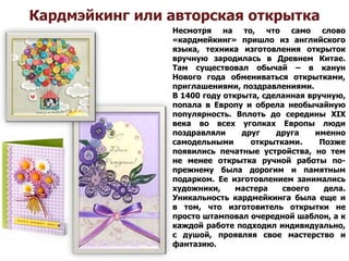 Кардмэйкинг или авторская открытка
Несмотря на то, что само слово
«кардмейкинг» пришло из английского
языка, техника изготовления открыток
вручную зародилась в Древнем Китае.
Там существовал обычай – в канун
Нового года обмениваться открытками,
приглашениями, поздравлениями.
В 1400 году открыта, сделанная вручную,
попала в Европу и обрела необычайную
популярность. Вплоть до середины XIX
века во всех уголках Европы люди
поздравляли друг друга именно
самодельными открытками. Позже
появились печатные устройства, но тем
не менее открытка ручной работы по-
прежнему была дорогим и памятным
подарком. Ее изготовлением занимались
художники, мастера своего дела.
Уникальность кардмейкинга была еще и
в том, что изготовитель открытки не
просто штамповал очередной шаблон, а к
каждой работе подходил индивидуально,
с душой, проявляя свое мастерство и
фантазию.
 