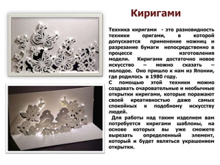 Киригами
Техника киригами - это разновидность
техники оригами, в которой
допускается применение ножниц и
разрезание бумаги непосредственно в
процессе изготовления
модели. Киригами достаточно новое
искусство – можно сказать –
молодое. Оно пришло к нам из Японии,
где родилось в 1980 году.
С помощью этой техники можно
создавать очаровательные и необычные
открытки киригами, которые поражают
своей креативностью даже самых
спокойных к подобному искусству
людей.
Для работы над таким изделием вам
потребуется киригами шаблоны, на
основе которых вы уже сможете
вырезать определенный элемент,
который и будет являться украшением
открытки.
 