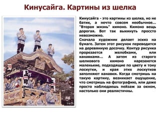 Кинусайга. Картины из шелка
Кинусайга - это картины из шелка, но не
батик, а нечто совсем необычное…
"Вторая жизнь" кимоно. Кимоно вещь
дорогая. Вот так выкинуть проссто
невозможно.
Сначала художник делает эскиз на
бумаге. Затем этот рисунок переводится
на деревянную досочку. Контур рисунка
прорезается желобками, или
канавками… А затем из старого
шелкового кимоно нарезаются
маленькие, подходящие по цвету и тону
лоскутки, и края этих лоскутков
заполняют канавки. Когда смотришь на
такую картину, возникает ощущение,
что смотришь на фотографию, или даже
просто наблюдаешь пейзаж за окном,
настолько они реалистичны.
 
