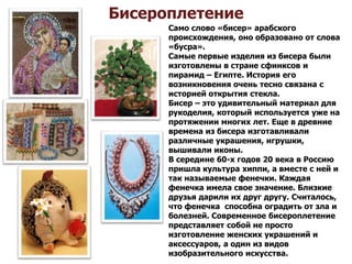 Бисероплетение
Само слово «бисер» арабского
происхождения, оно образовано от слова
«бусра».
Самые первые изделия из бисера были
изготовлены в стране сфинксов и
пирамид – Египте. История его
возникновения очень тесно связана с
историей открытия стекла.
Бисер – это удивительный материал для
рукоделия, который используется уже на
протяжении многих лет. Еще в древние
времена из бисера изготавливали
различные украшения, игрушки,
вышивали иконы.
В середине 60-х годов 20 века в Россию
пришла культура хиппи, а вместе с ней и
так называемые фенечки. Каждая
фенечка имела свое значение. Близкие
друзья дарили их друг другу. Считалось,
что фенечка способна оградить от зла и
болезней. Современное бисероплетение
представляет собой не просто
изготовление женских украшений и
аксессуаров, а один из видов
изобразительного искусства.
 