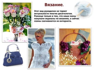 Вязание.
Этот вид рукоделия не теряет
актуальности многие десятилетия.
Разница только в том, что наши мамы
покупали журналы по вязанию, а сейчас
схемы скачиваются из интернета.
 