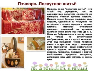 Пэчворк. Лоскутное шитьё
Пэчворк, он же "лоскутное шитье" - это
такой вид рукоделия, где из
разноцветных лоскутков сшивается по
принципу мозаики цельное изделие.
Пэчворк имеет богатые традиции, ведь
изделия, сделанные из лоскутков мы
встречаем у разных народов в разные
времена. Известен египетский
орнамент, созданный из кусочков
газельей кожи около 980 года до н. э.
Наши же бабушки шили из лоскуточков
не только по эстетическим
соображениям, но и в целях экономии.
Этот вид рукоделия можно поистине
назвать искусством, ведь с помощью
него получаются вещи необычайной
красоты: одеяла, покрывала, игрушки,
коврики, прихватки, подушки и прочие
необходимые предметы интерьера,
делающие наш дом уютнее, а жизнь
ярче.
 