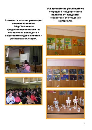 2
В актовата зала на училището
седмокласничката
Ебру Хюсеинова
представи презентация за
опазване на природата и
защитените видове животни и
растения в България.
Във фоайето на училището бе
подредена традиционната
изложба от предмети,
изработени от отпадъчни
материали.
 