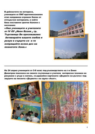 4
В дейностите по интереси,
учениците от ПИГ-прогимназиален
етап направиха огромен балон от
отпъдъчни материали, в който
бяха поставени цветни балони с
послание:
«Ние учениците и учителите
от ІV ОУ „Иван Вазов „ гр.
Търговище Ви призоваваме:
Активирайте вашите любов и
разум в сърцето си и ги
изпращайте всеки ден на
планетата Земя.»
_______________________________________________________________________________________
На 24 април учениците от 5-8 клас под ръководството на г-н Емил
Димитров показаха на своите съученици и учители интересна техника на
рисуване с ръце и латекс, създавайки картината «Дървото на дъгата» под
звуците на песента «Дървото» на група «Ахат».
 