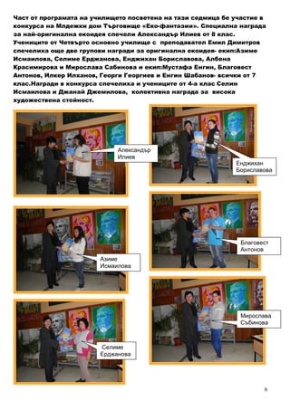 6
Част от програмата на училището посветена на тази седмица бе участие в
конкурса на Млдежки дом Търговище «Еко-фантазии». Специална награда
за най-оригинална екоидея спечели Александър Илиев от 8 клас.
Учениците от Четвърто основно училище с преподавател Емил Димитров
спечелиха още две групови награди за оригинална екоидея- екип:Азиме
Исмаилова, Селиме Ерджанова, Енджихан Бориславова, Албена
Красимирова и Мирослава Сабинова и екип:Мустафа Енгин, Благовест
Антонов, Илкер Илханов, Георги Георгиев и Енгин Шабанов- всички от 7
клас.Награди в конкурса спечелиха и учениците от 4-а клас Селин
Исмаилова и Джанай Джемилова, колективна награда за висока
художествена стойност.
Александър
Илиев
Селиме
Ерджанова
Енджихан
Бориславова
Благовест
Антонов
Мирослава
Събинова
Азиме
Исмаилова
 
