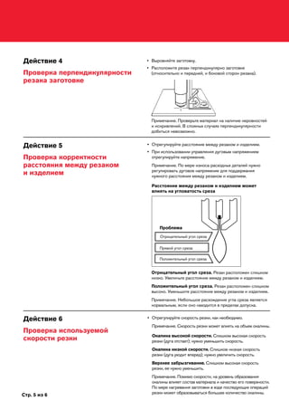 Стр. 5 из 6
Действие 4
Проверка перпендикулярности
резака заготовке
•	Выровняйте заготовку.
•	Расположите резак перпендикулярно заготовке
(относительно и передней, и боковой сторон резака).
Примечание. Проверьте материал на наличие неровностей
и искривлений. В сложных случаях перпендикулярности
добиться невозможно.
Действие 5
Проверка корректности
расстояния между резаком
и изделием
Действие 6
Проверка используемой
скорости резки
•	Отрегулируйте скорость резки, как необходимо.
Примечание. Скорость резки может влиять на объем окалины.
Окалина высокой скорости. Слишком высокая скорость
резки (дуга отстает); нужно уменьшить скорость.
Окалина низкой скорости. Слишком низкая скорость
резки (дуга уходит вперед); нужно увеличить скорость.
Верхнее забрызгивание. Слишком высокая скорость
резки, ее нужно уменьшить.
Примечание. Помимо скорости, на уровень образования
окалины влияет состав материала и качество его поверхности.
По мере нагревания заготовки в ходе последующих операций
резки может образовываться большее количество окалины.
Отрицательный угол среза. Резак расположен слишком
низко. Увеличьте расстояние между резаком и изделием.
Положительный угол среза. Резак расположен слишком
высоко. Уменьшите расстояние между резаком и изделием.
Примечание. Небольшое расхождение угла среза является
нормальным, если оно находится в пределах допуска.
Проблема
Отрицательный угол среза
Положительный угол среза
Прямой угол среза
•	Отрегулируйте расстояние между резаком и изделием.
•	При использовании управления дуговым напряжением
отрегулируйте напряжение.
Примечание. По мере износа расходных деталей нужно
регулировать дуговое напряжение для поддержания
нужного расстояния между резаком и изделием.
Расстояние между резаком и изделием может
влиять на угловатость среза
 