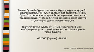 Аливаа бүхлийг бүрдүүлэгч жижиг бүрэлдэхүүн хэсгүүдийг
судалснаар бүхлийн тухай ойлголт бий болохгүй. Учир нь
бүхэл болгон жижиг хэсгүүдийнхээ харилцан хамаарлаар
тодорхойлогддог бөгөөд бүхлээс салгасан жижиг хэсгүүд
нь дангаараа үүргээ алддаг гэж үздэг.
Гештальт сэтгэл судлал хүний ухамсрыг нэгэн бүхэл
хэлбэрээр авч үзэн, түүний мөн чанарыг таних зорилго
тавьж байжээ.
GESTALT (Герман) - БҮХЭЛ
Benjamin B. L (2003). Psychology an Introduction.
 