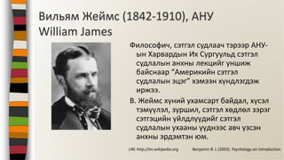 Вильям Жеймс (1842-1910), АНУ
William James
Философич, сэтгэл судлаач тэрээр АНУ-
ын Харвардын Их Сургуульд сэтгэл
судлалын анхны лекцийг уншиж
байснаар “Америкийн сэтгэл
судлалын эцэг” хэмээн хүндлэгдэж
иржээ.
В. Жеймс хүний ухамсарт байдал, хүсэл
тэмүүлэл, зуршил, сэтгэл хөдлөл зэрэг
сэтгэцийн үйлдлүүдийг сэтгэл
судлалын ухааны үүднээс авч үзсэн
анхны эрдэмтэн юм.
Benjamin B. L (2003). Psychology an Introduction.URL http://en.wikipedia.org
 