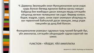 Ч. Дарвины Эволюцийн онол Функционализм үүсэх үндэс
суурь болсон бөгөөд хүрээлэн байгаа орчны нөхцөл
байдалд бие махбодын дасан зохицох явцад сэтгэцийн
үйлдлүүд хөгжин төлөвшинө гэж үздэг. Өөрөөр хэлвэл,
бодох, мэдрэх, сурах, санах зэрэг ухамсрын үйлдлүүд нь
хүн төрөлхтний байгальтай дасан зохицож, амьд үлдэх
тэмцлийн үр дүнд бий болсон.
Функционализм ухамсрыг судлахын тулд түүний бүтцийг бус,
үйл ажиллагаа, сэтгэцийн үйлдлүүдийг судлах хэрэгтэй гэж
үзжээ.
FUNCTION – ҮЙЛДЭЛ, ҮЙЛ АЖИЛЛАГАА
Benjamin B. L (2003). Psychology an Introduction.
 