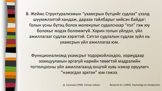 В. Жеймс Структурализмын “ухамсрын бүтцийг судлах” үзэлд
шүүмжлэлтэй хандаж, дараах тайлбарыг хийсэн байдаг:
Голын усны бүтэц болох молекулыг судалснаар “гол” гэж юу
болохыг мэдэх боломжгүй. Харин голын үйлдэл, үйл
ажиллагааг судлах хэрэгтэй. Сэтгэл судлалын судлах зүйл нь
ухамсрын үйл ажиллагаа юм.
Функционализмд ухамсрыг тодорхойлохдоо, зориудаар
зохицуулахын аргагүй нарийн төвөгтэй мэдрэлийн
тогтолцооны үйл ажиллагаанд онцгой хувь нэмэр оруулагч
“нэмэгдэл эрхтэн” юм гэжээ.
Benjamin B. L (2003). Psychology an Introduction.Д. Санжжав (1990). Сэтгэл судлал
 