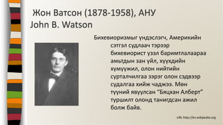 Жон Ватсон (1878-1958), АНУ
John B. Watson
Бихевиоризмыг үндэслэгч, Америкийн
сэтгэл судлаач тэрээр
бихевиорист үзэл баримтлалаараа
амьтдын зан үйл, хүүхдийн
хүмүүжил, олон нийтийн
сурталчилгаа зэрэг олон сэдвээр
судалгаа хийж чаджээ. Мөн
түүний явуулсан “Бяцхан Алберт”
туршилт олонд танигдсан ажил
болж байв.
URL http://en.wikipedia.org
 