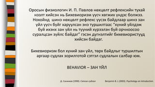 Оросын физиологич И. П. Павлов нөхцөлт рефлексийн тухай
нээлт хийсэн нь Бихевиоризм үүсч хөгжих үндэс болжээ.
Нохойнд шинэ нөхцөлт рефлекс үүсэх байдлаар шинэ зан
үйл үүсч буйг харуулсан энэ туршилтаас “хүний үйлдэж
буй ихэнх зан үйл нь түүний хүрээлэн буй орчноосоо
суралцсан зүйлс байдаг” гэсэн дүгнэлтийг бихевиористууд
хийсэн байдаг.
Бихевиоризм бол хүний зан үйл, төрх байдлыг туршилтын
аргаар судлах зорилготой сэтгэл судлалын салбар юм.
BEHAVIOR – ЗАН ҮЙЛ
Benjamin B. L (2003). Psychology an Introduction.Д. Санжжав (1990). Сэтгэл судлал
 