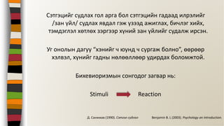 Сэтгэцийг судлах гол арга бол сэтгэцийн гадаад илрэлийг
/зан үйл/ судлах явдал гэж үзээд ажиглах, бичлэг хийх,
тэмдэглэл хөтлөх зэргээр хүний зан үйлийг судалж ирсэн.
Уг онолын дагуу “хэнийг ч юунд ч сургаж болно”, өөрөөр
хэлвэл, хүнийг гадны нөлөөллөөр удирдах боломжтой.
Бихевиоризмын сонгодог загвар нь:
Stimuli Reaction
Benjamin B. L (2003). Psychology an Introduction.Д. Санжжав (1990). Сэтгэл судлал
 