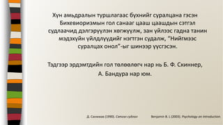 Хүн амьдралын туршлагаас бүхнийг суралцана гэсэн
Бихевиоризмын гол санааг цааш цаашдын сэтгэл
судлаачид дэлгэрүүлэн хөгжүүлж, зан үйлээс гадна танин
мэдэхүйн үйлдлүүдийг нэгтгэн судалж, “Нийгмээс
суралцах онол”-ыг шинээр үүсгэсэн.
Тэдгээр эрдэмтдийн гол төлөөлөгч нар нь Б. Ф. Скиннер,
А. Бандура нар юм.
Benjamin B. L (2003). Psychology an Introduction.Д. Санжжав (1990). Сэтгэл судлал
 