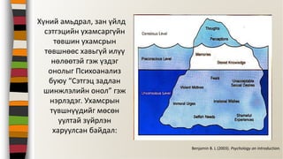 Хүний амьдрал, зан үйлд
сэтгэцийн ухамсаргүйн
төвшин ухамсрын
төвшнөөс хавьгүй илүү
нөлөөтэй гэж үздэг
онолыг Психоанализ
буюу “Сэтгэц задлан
шинжлэлийн онол” гэж
нэрлэдэг. Ухамсрын
түвшнүүдийг мөсөн
уултай зүйрлэн
харуулсан байдал:
Benjamin B. L (2003). Psychology an Introduction.
 