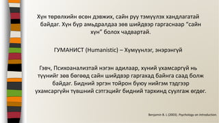Хүн төрөлхийн өсөн дэвжих, сайн руу тэмүүлэх хандлагатай
байдаг. Хүн бүр амьдралдаа зөв шийдвэр гаргаснаар “сайн
хүн” болох чадвартай.
ГУМАНИСТ (Humanistic) – Хүмүүнлэг, энэрэнгүй
Гэвч, Психоанализтай нэгэн адилаар, хүний ухамсаргүй нь
түүнийг зөв бөгөөд сайн шийдвэр гаргахад байнга саад болж
байдаг. Бидний эргэн тойрон буюу нийгэм тэдгээр
ухамсаргүйн түвшний сэтгэцийг бидний тархинд суулгаж өгдөг.
Benjamin B. L (2003). Psychology an Introduction.
 